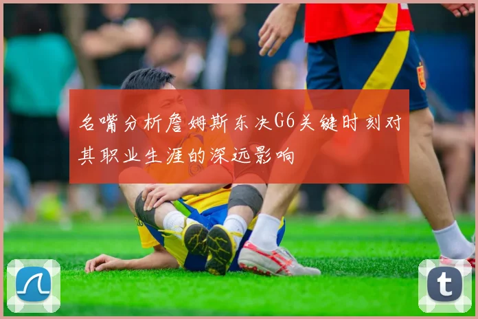 名嘴分析詹姆斯东决G6关键时刻对其职业生涯的深远影响