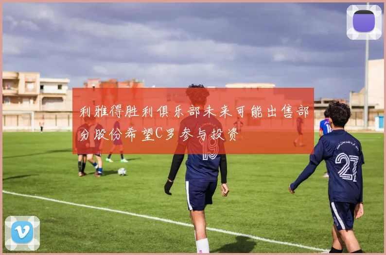 利雅得胜利俱乐部未来可能出售部分股份希望C罗参与投资