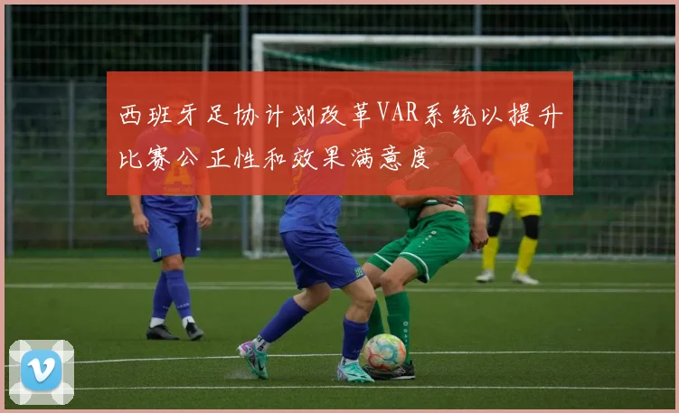 西班牙足协计划改革VAR系统以提升比赛公正性和效果满意度