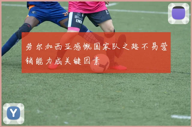 劳尔加西亚感慨国家队之路不易营销能力成关键因素