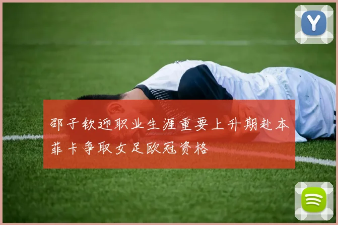 邵子钦迎职业生涯重要上升期赴本菲卡争取女足欧冠资格