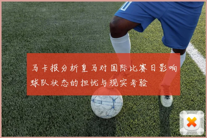 马卡报分析皇马对国际比赛日影响球队状态的担忧与现实考验