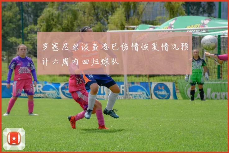 罗塞尼尔谈查洛巴伤情恢复情况预计六周内回归球队