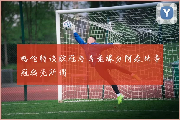 略伦特谈欧冠与马竞缘分阿森纳争冠我无所谓