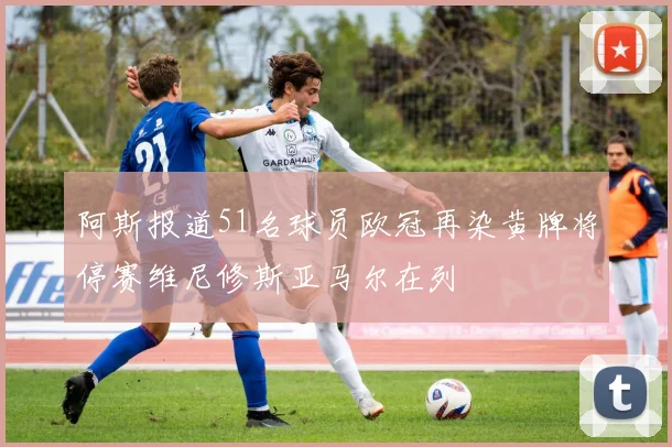 阿斯报道51名球员欧冠再染黄牌将停赛维尼修斯亚马尔在列
