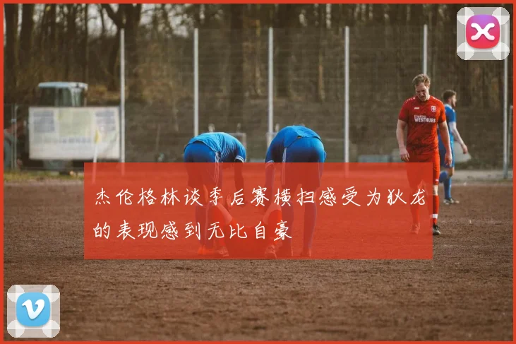 杰伦格林谈季后赛横扫感受为狄龙的表现感到无比自豪