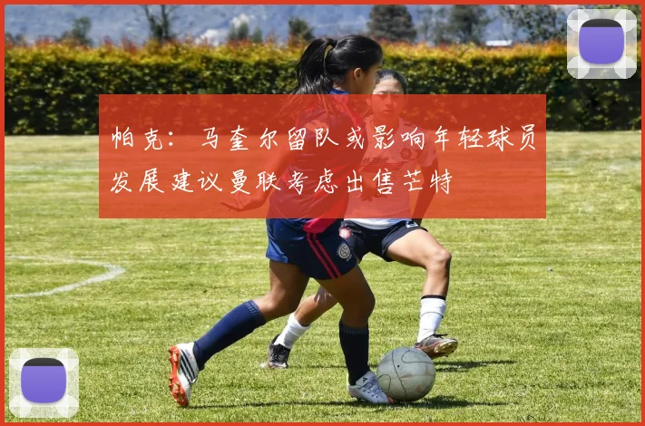 帕克：马奎尔留队或影响年轻球员发展建议曼联考虑出售芒特