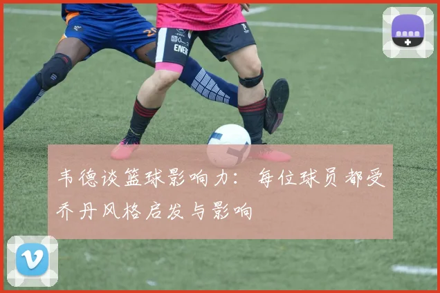 韦德谈篮球影响力：每位球员都受乔丹风格启发与影响