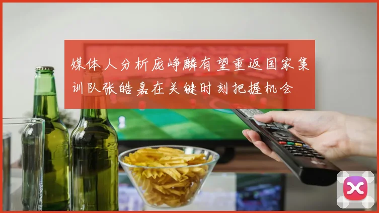媒体人分析庞峥麟有望重返国家集训队张皓嘉在关键时刻把握机会