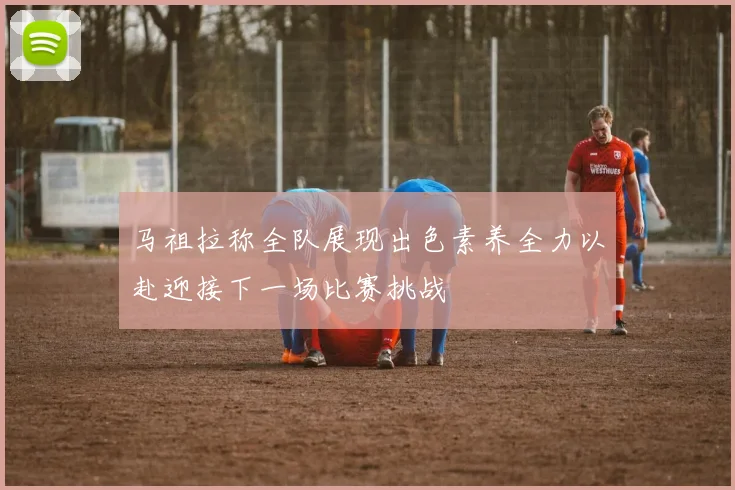 马祖拉称全队展现出色素养全力以赴迎接下一场比赛挑战