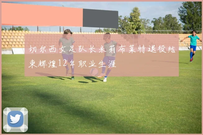 切尔西女足队长米莉布莱特退役结束辉煌12年职业生涯