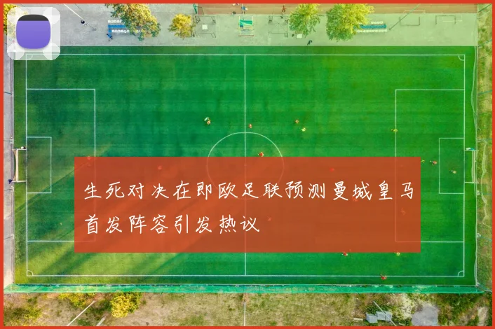 生死对决在即欧足联预测曼城皇马首发阵容引发热议