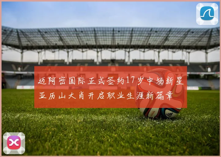 迈阿密国际正式签约17岁中场新星亚历山大肖开启职业生涯新篇章