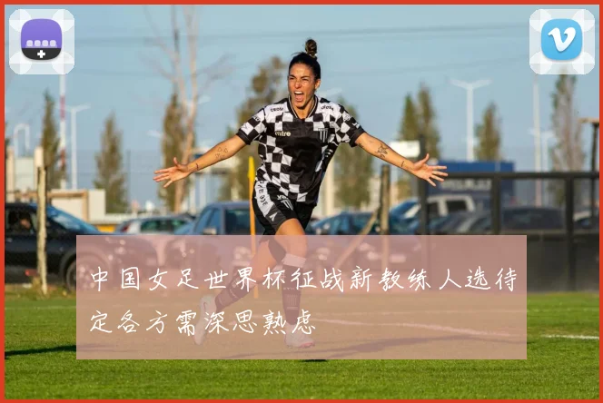 中国女足世界杯征战新教练人选待定各方需深思熟虑