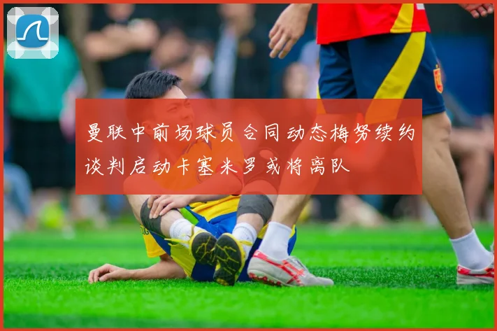 曼联中前场球员合同动态梅努续约谈判启动卡塞米罗或将离队