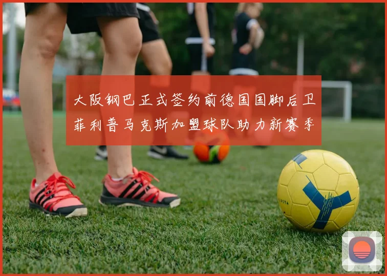 大阪钢巴正式签约前德国国脚后卫菲利普马克斯加盟球队助力新赛季