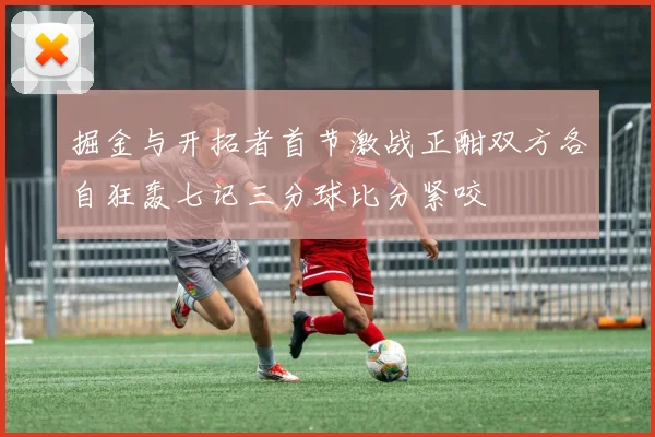 掘金与开拓者首节激战正酣双方各自狂轰七记三分球比分紧咬