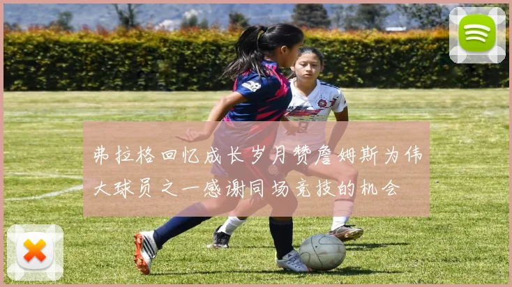 弗拉格回忆成长岁月赞詹姆斯为伟大球员之一感谢同场竞技的机会