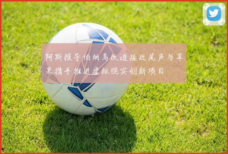 阿斯报导伯纳乌改造接近尾声与苹果携手推进虚拟现实创新项目