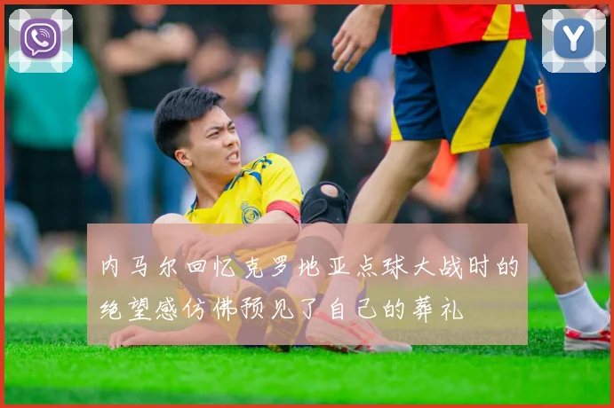 内马尔回忆克罗地亚点球大战时的绝望感仿佛预见了自己的葬礼