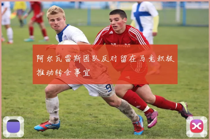 阿尔瓦雷斯团队反对留在马竞积极推动转会事宜