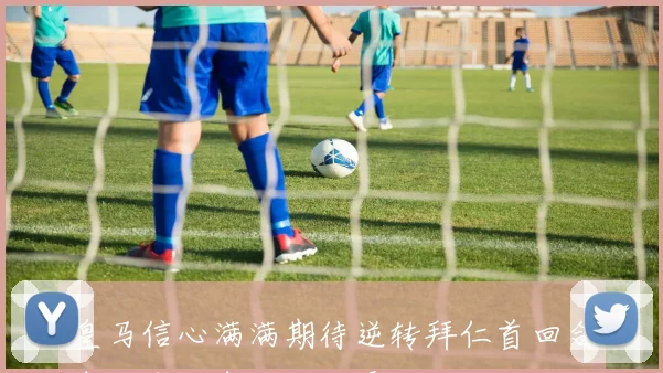皇马信心满满期待逆转拜仁首回合表现令代表愁眉不展