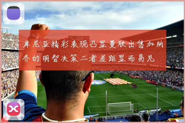 库尼亚精彩表现凸显曼联出售加纳乔的明智决策二者差距显而易见