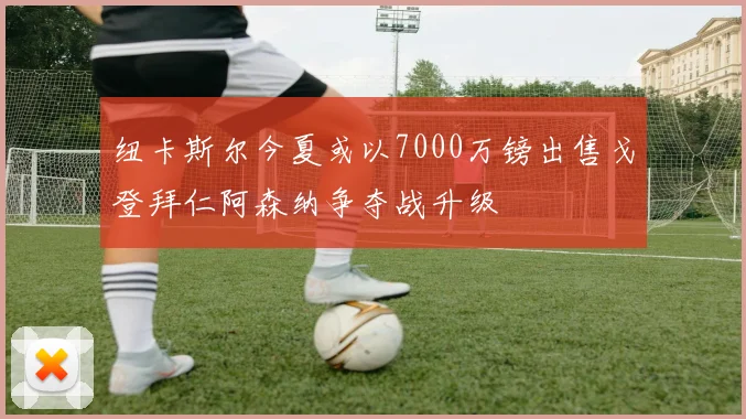 纽卡斯尔今夏或以7000万镑出售戈登拜仁阿森纳争夺战升级